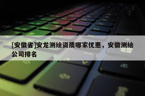 [安徽省]安龍測(cè)繪資質(zhì)哪家優(yōu)惠，安徽測(cè)繪公司排名