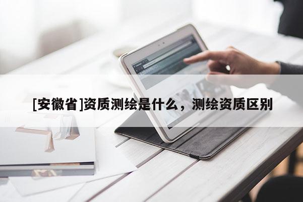 [安徽省]資質(zhì)測繪是什么，測繪資質(zhì)區(qū)別