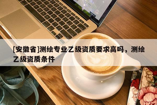 [安徽省]測(cè)繪專業(yè)乙級(jí)資質(zhì)要求高嗎，測(cè)繪乙級(jí)資質(zhì)條件