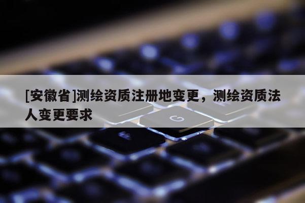 [安徽省]測繪資質(zhì)注冊地變更，測繪資質(zhì)法人變更要求