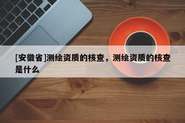 [安徽省]測繪資質(zhì)的核查，測繪資質(zhì)的核查是什么