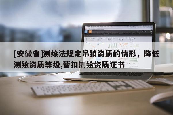 [安徽省]測繪法規(guī)定吊銷資質(zhì)的情形，降低測繪資質(zhì)等級,暫扣測繪資質(zhì)證書