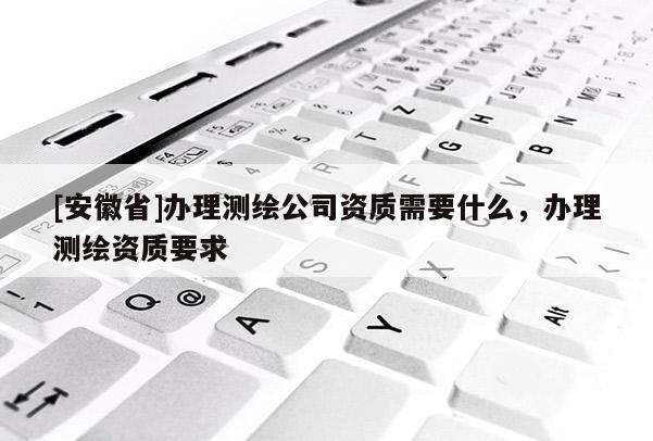 [安徽省]辦理測繪公司資質需要什么，辦理測繪資質要求
