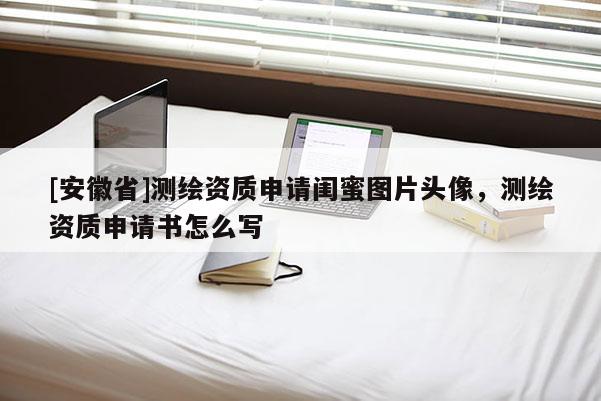 [安徽省]測繪資質(zhì)申請閨蜜圖片頭像，測繪資質(zhì)申請書怎么寫