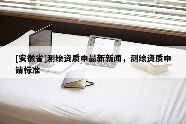 [安徽省]測繪資質(zhì)申最新新聞，測繪資質(zhì)申請標準