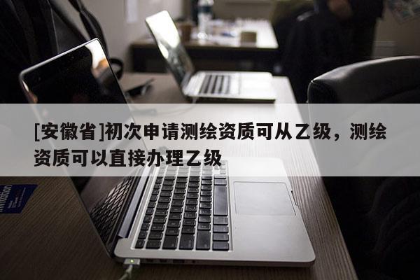[安徽省]初次申請(qǐng)測(cè)繪資質(zhì)可從乙級(jí)，測(cè)繪資質(zhì)可以直接辦理乙級(jí)