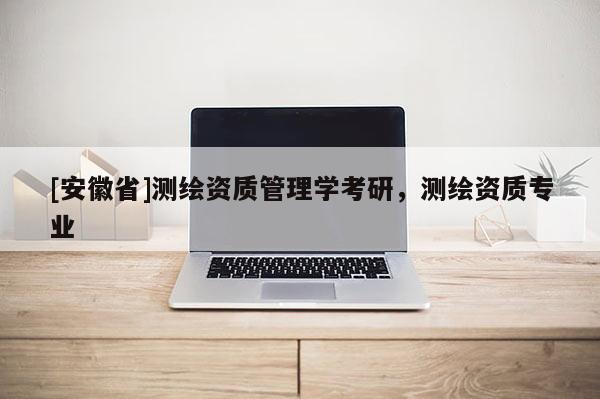 [安徽省]測繪資質(zhì)管理學考研，測繪資質(zhì)專業(yè)