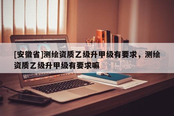 [安徽省]測繪資質(zhì)乙級升甲級有要求，測繪資質(zhì)乙級升甲級有要求嘛
