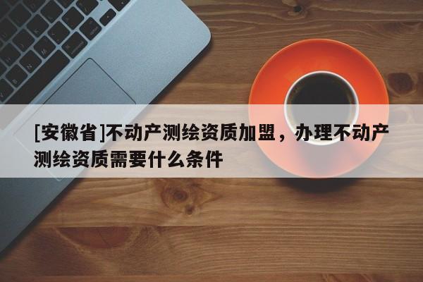 [安徽省]不動產(chǎn)測繪資質(zhì)加盟，辦理不動產(chǎn)測繪資質(zhì)需要什么條件