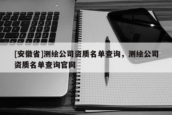 [安徽省]測繪公司資質(zhì)名單查詢，測繪公司資質(zhì)名單查詢官網(wǎng)