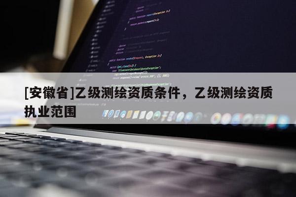 [安徽省]乙級(jí)測(cè)繪資質(zhì)條件，乙級(jí)測(cè)繪資質(zhì)執(zhí)業(yè)范圍