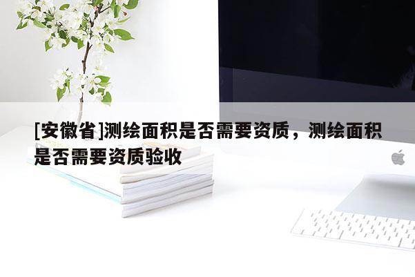 [安徽省]測繪面積是否需要資質(zhì)，測繪面積是否需要資質(zhì)驗收