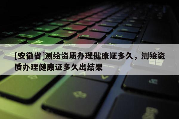 [安徽省]測(cè)繪資質(zhì)辦理健康證多久，測(cè)繪資質(zhì)辦理健康證多久出結(jié)果