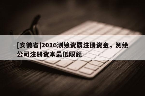 [安徽省]2016測繪資質(zhì)注冊資金，測繪公司注冊資本最低限額