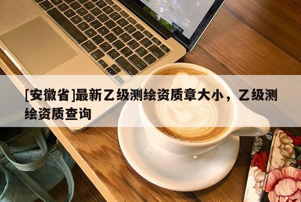 [安徽省]最新乙級(jí)測(cè)繪資質(zhì)章大小，乙級(jí)測(cè)繪資質(zhì)查詢