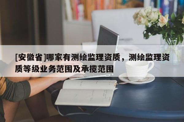 [安徽省]哪家有測繪監(jiān)理資質(zhì)，測繪監(jiān)理資質(zhì)等級業(yè)務(wù)范圍及承攬范圍