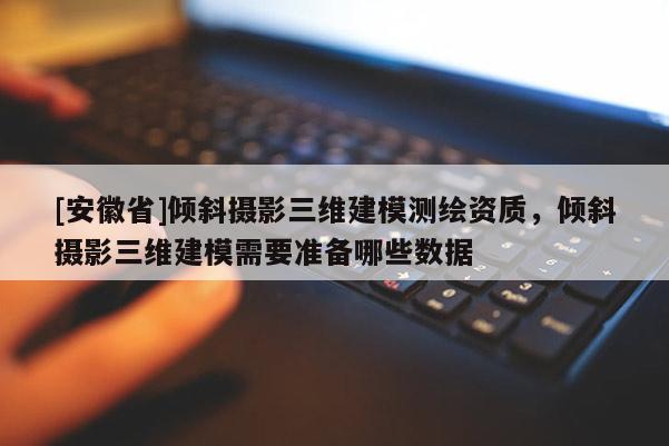 [安徽省]傾斜攝影三維建模測繪資質(zhì)，傾斜攝影三維建模需要準備哪些數(shù)據(jù)