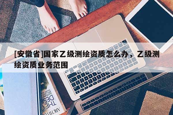 [安徽省]國(guó)家乙級(jí)測(cè)繪資質(zhì)怎么辦，乙級(jí)測(cè)繪資質(zhì)業(yè)務(wù)范圍