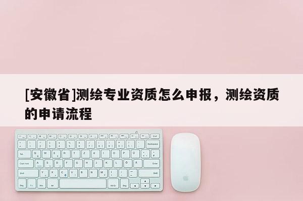 [安徽省]測繪專業(yè)資質(zhì)怎么申報(bào)，測繪資質(zhì)的申請流程