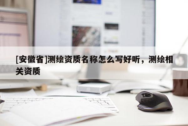 [安徽省]測(cè)繪資質(zhì)名稱怎么寫(xiě)好聽(tīng)，測(cè)繪相關(guān)資質(zhì)