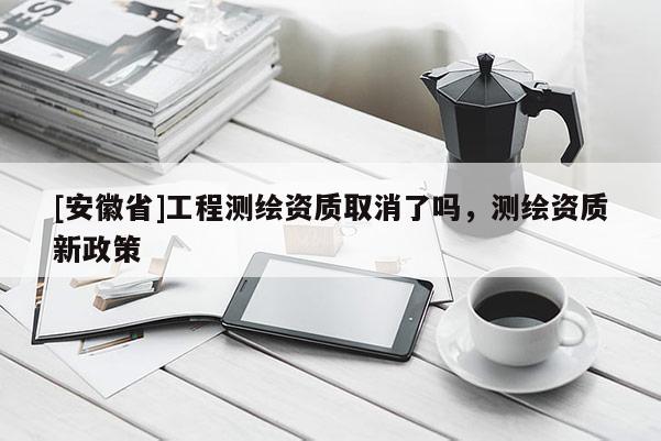 [安徽省]工程測繪資質(zhì)取消了嗎，測繪資質(zhì)新政策