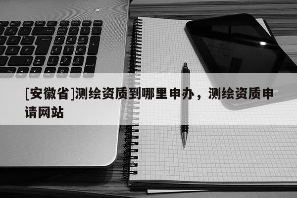 [安徽省]測(cè)繪資質(zhì)到哪里申辦，測(cè)繪資質(zhì)申請(qǐng)網(wǎng)站