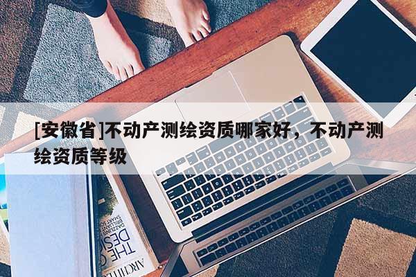 [安徽省]不動產(chǎn)測繪資質(zhì)哪家好，不動產(chǎn)測繪資質(zhì)等級