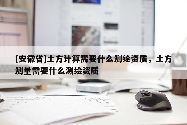 [安徽省]土方計(jì)算需要什么測(cè)繪資質(zhì)，土方測(cè)量需要什么測(cè)繪資質(zhì)