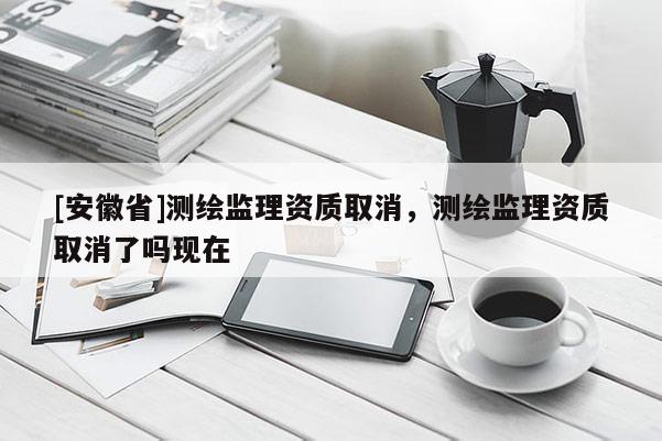 [安徽省]測(cè)繪監(jiān)理資質(zhì)取消，測(cè)繪監(jiān)理資質(zhì)取消了嗎現(xiàn)在