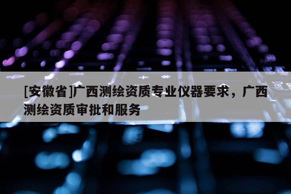 [安徽省]廣西測繪資質(zhì)專業(yè)儀器要求，廣西測繪資質(zhì)審批和服務