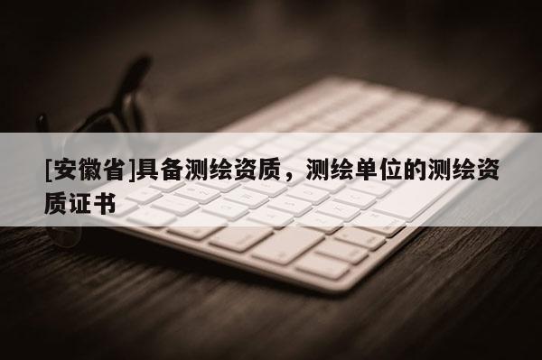 [安徽省]具備測繪資質(zhì)，測繪單位的測繪資質(zhì)證書
