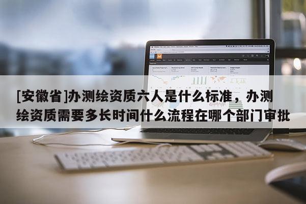 [安徽省]辦測繪資質(zhì)六人是什么標(biāo)準(zhǔn)，辦測繪資質(zhì)需要多長時間什么流程在哪個部門審批