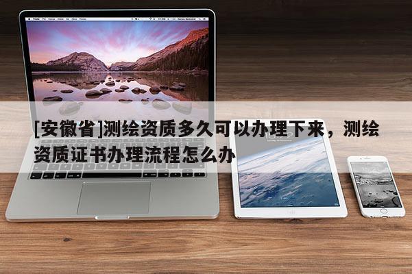 [安徽省]測(cè)繪資質(zhì)多久可以辦理下來(lái)，測(cè)繪資質(zhì)證書(shū)辦理流程怎么辦