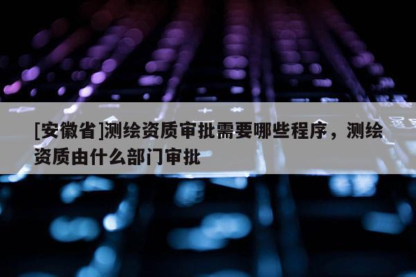 [安徽省]測(cè)繪資質(zhì)審批需要哪些程序，測(cè)繪資質(zhì)由什么部門審批