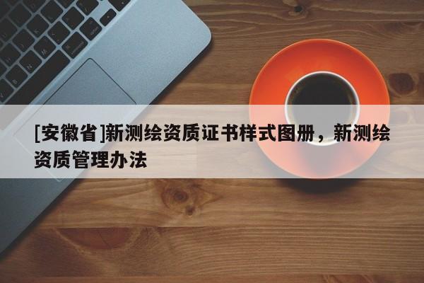 [安徽省]新測繪資質(zhì)證書樣式圖冊，新測繪資質(zhì)管理辦法