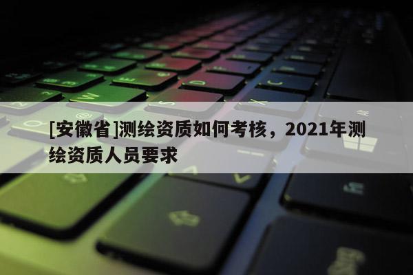[安徽省]測(cè)繪資質(zhì)如何考核，2021年測(cè)繪資質(zhì)人員要求