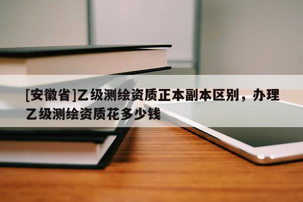 [安徽省]乙級(jí)測(cè)繪資質(zhì)正本副本區(qū)別，辦理乙級(jí)測(cè)繪資質(zhì)花多少錢