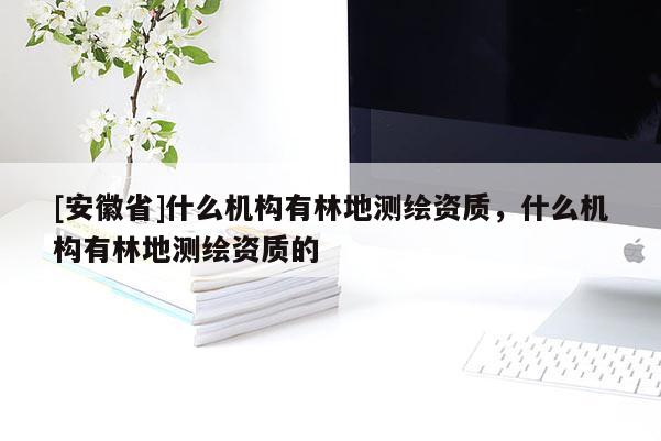 [安徽省]什么機(jī)構(gòu)有林地測(cè)繪資質(zhì)，什么機(jī)構(gòu)有林地測(cè)繪資質(zhì)的