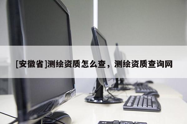 [安徽省]測繪資質(zhì)怎么查，測繪資質(zhì)查詢網(wǎng)