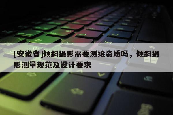 [安徽省]傾斜攝影需要測(cè)繪資質(zhì)嗎，傾斜攝影測(cè)量規(guī)范及設(shè)計(jì)要求