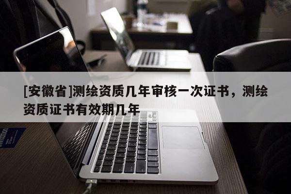 [安徽省]測(cè)繪資質(zhì)幾年審核一次證書，測(cè)繪資質(zhì)證書有效期幾年