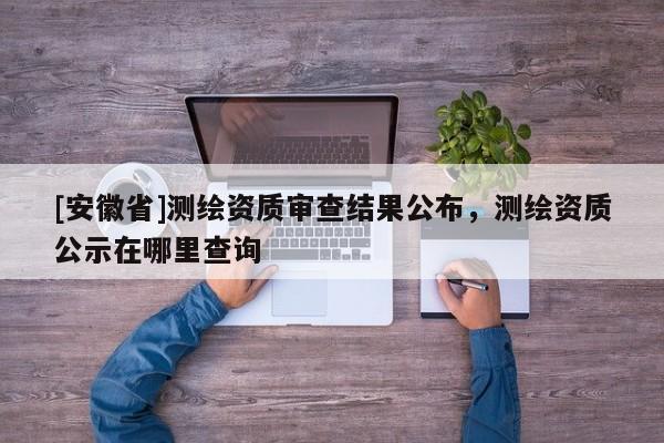 [安徽省]測(cè)繪資質(zhì)審查結(jié)果公布，測(cè)繪資質(zhì)公示在哪里查詢
