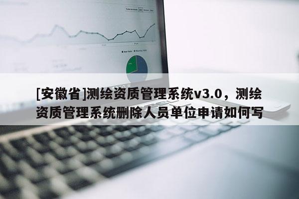 [安徽省]測(cè)繪資質(zhì)管理系統(tǒng)v3.0，測(cè)繪資質(zhì)管理系統(tǒng)刪除人員單位申請(qǐng)如何寫