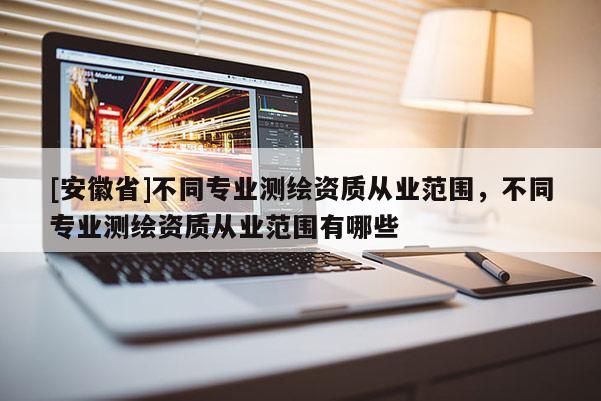 [安徽省]不同專業(yè)測繪資質(zhì)從業(yè)范圍，不同專業(yè)測繪資質(zhì)從業(yè)范圍有哪些