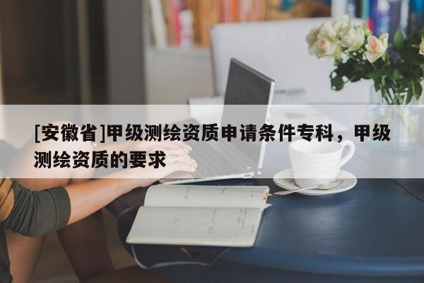 [安徽省]甲級(jí)測(cè)繪資質(zhì)申請(qǐng)條件專(zhuān)科，甲級(jí)測(cè)繪資質(zhì)的要求