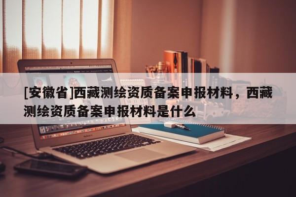 [安徽省]西藏測(cè)繪資質(zhì)備案申報(bào)材料，西藏測(cè)繪資質(zhì)備案申報(bào)材料是什么