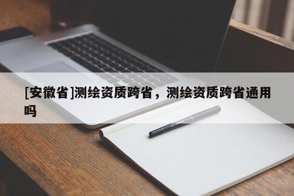 [安徽省]測(cè)繪資質(zhì)跨省，測(cè)繪資質(zhì)跨省通用嗎