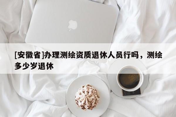 [安徽省]辦理測繪資質(zhì)退休人員行嗎，測繪多少歲退休