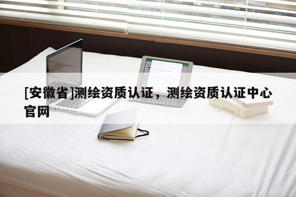 [安徽省]測(cè)繪資質(zhì)認(rèn)證，測(cè)繪資質(zhì)認(rèn)證中心官網(wǎng)