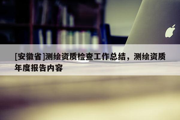 [安徽省]測(cè)繪資質(zhì)檢查工作總結(jié)，測(cè)繪資質(zhì)年度報(bào)告內(nèi)容
